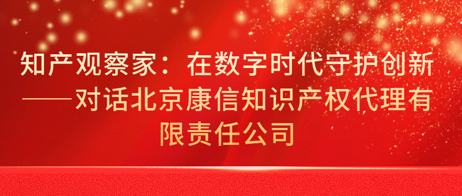 知产观察家：在数字时代守护创新——对话北京康信知识产权代理有限责任公司